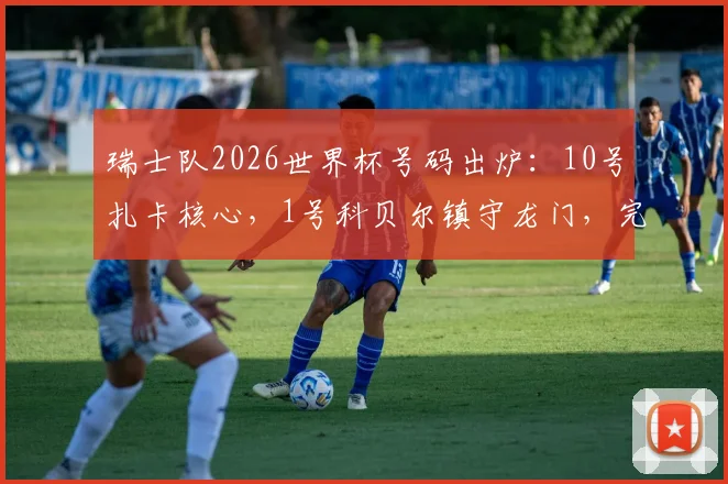 瑞士队2026世界杯号码出炉：10号扎卡核心，1号科贝尔镇守龙门，完整名单及球衣选购指南