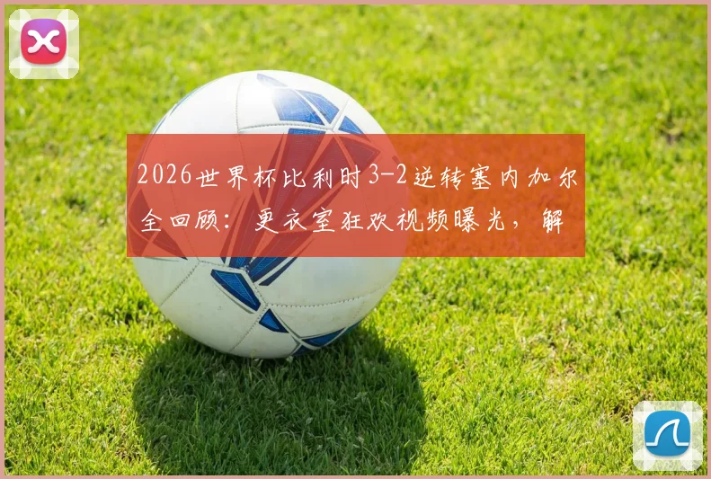 2026世界杯比利时3-2逆转塞内加尔全回顾：更衣室狂欢视频曝光，解析欧洲红魔惊险晋级关键点
