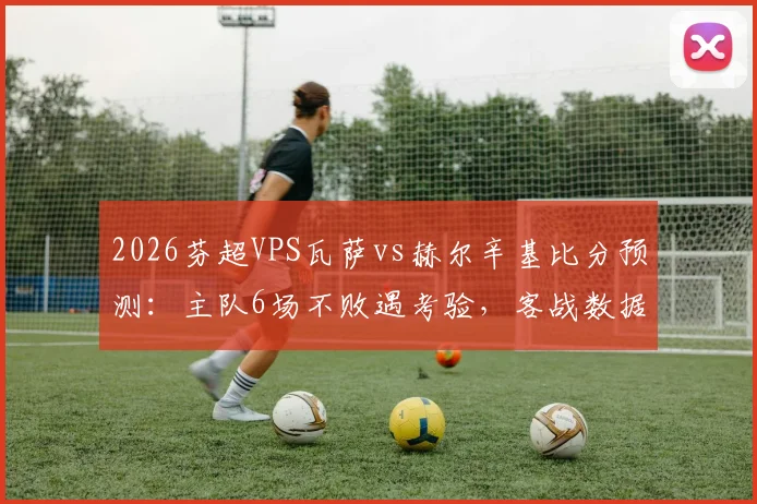 2026芬超VPS瓦萨vs赫尔辛基比分预测：主队6场不败遇考验，客战数据深度解析