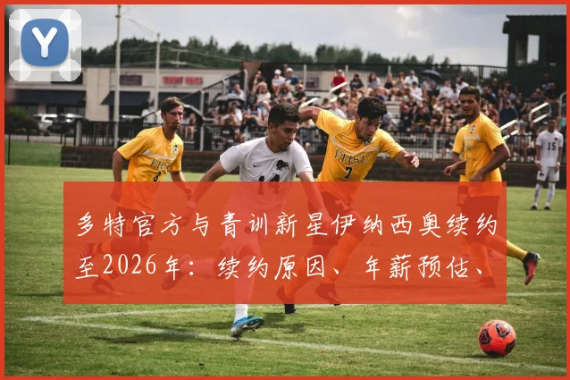 多特官方与青训新星伊纳西奥续约至2026年:续约原因、年薪预估、场上位置及未来核心前景分析