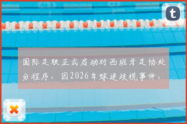 国际足联正式启动对西班牙足协处分程序，因2026年球迷歧视事件，具体处罚结果引关注