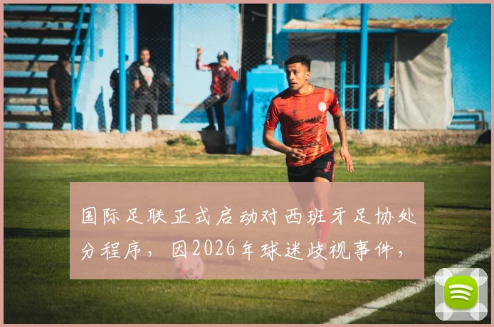国际足联正式启动对西班牙足协处分程序，因2026年球迷歧视事件，具体处罚结果引关注