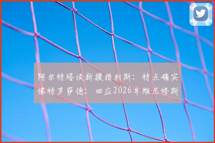 阿尔特塔谈新援措利斯:特点确实像特罗萨德;回应2026年维尼修斯转会阿森纳传闻