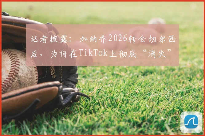 记者披露：加纳乔2026转会切尔西后，为何在TikTok上彻底“消失”了？