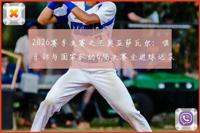 2026赛季决赛之王奥亚萨瓦尔：俱乐部与国家队的6场决赛全进球记录及数据深度解析