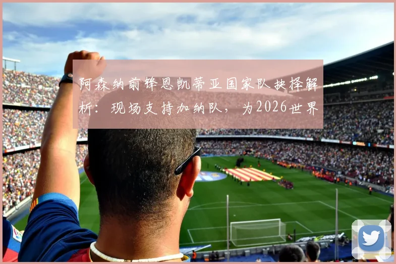 阿森纳前锋恩凯蒂亚国家队抉择解析：现场支持加纳队，为2026世界杯选择加纳战袍的背后原因与影响