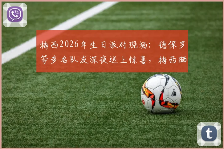 梅西2026年生日派对现场：德保罗等多名队友深夜送上惊喜，梅西晒照致谢温情瞬间全记录