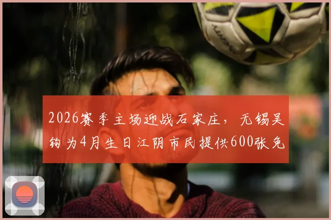 2026赛季主场迎战石家庄，无锡吴钩为4月生日江阴市民提供600张免费观赛球票，门票领取指南与赛程详解