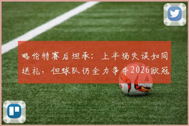 略伦特赛后坦承：上半场失误如同送礼，但球队仍全力争夺2026欧冠席位