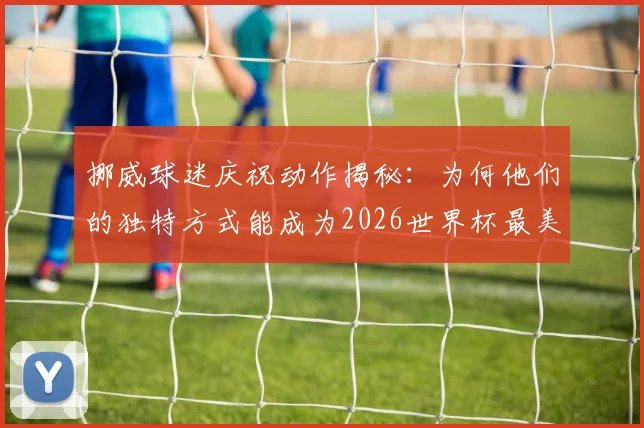 挪威球迷庆祝动作揭秘:为何他们的独特方式能成为2026世界杯最美看台风景?