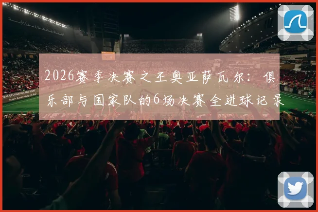 2026赛季决赛之王奥亚萨瓦尔：俱乐部与国家队的6场决赛全进球记录及数据深度解析